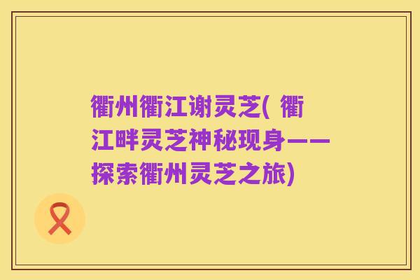 衢州衢江谢灵芝( 衢江畔灵芝神秘现身——探索衢州灵芝之旅)