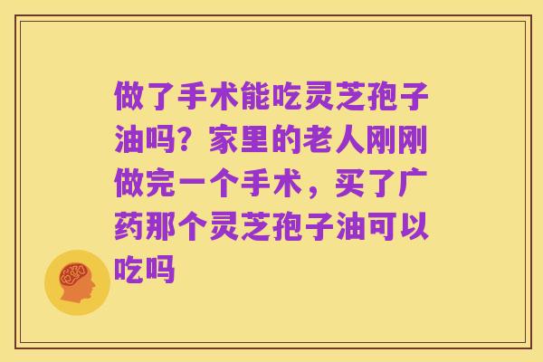 做了手术能吃灵芝孢子油吗？家里的老人刚刚做完一个手术，买了广药那个灵芝孢子油可以吃吗