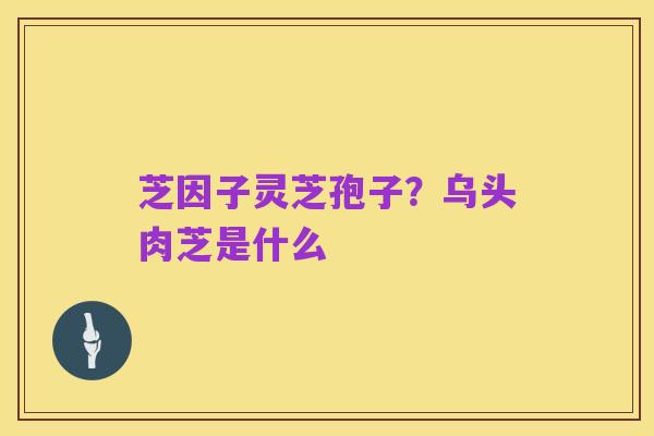 芝因子灵芝孢子?乌头肉芝是什么