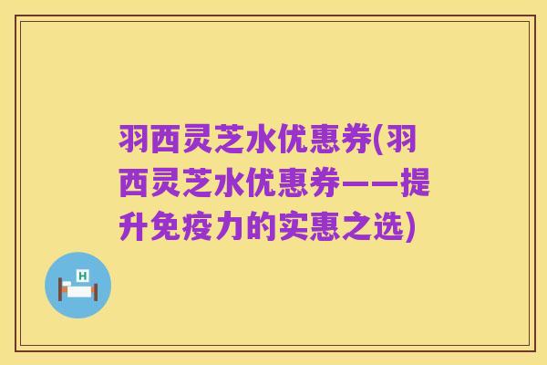 羽西灵芝水优惠券(羽西灵芝水优惠券——提升免疫力的实惠之选)