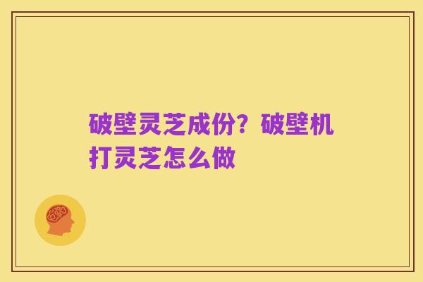 破壁灵芝成份?破壁机打灵芝怎么做