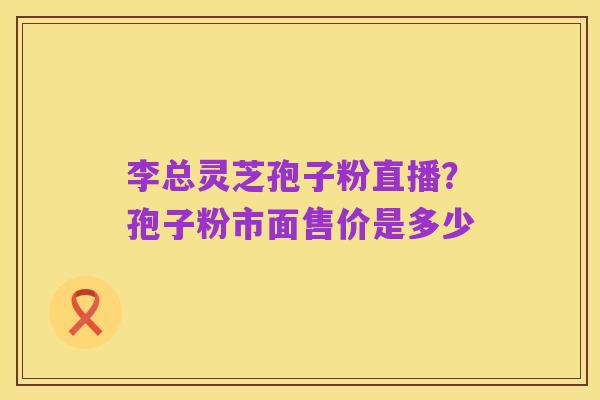 李总灵芝孢子粉直播?孢子粉市面售价是多少