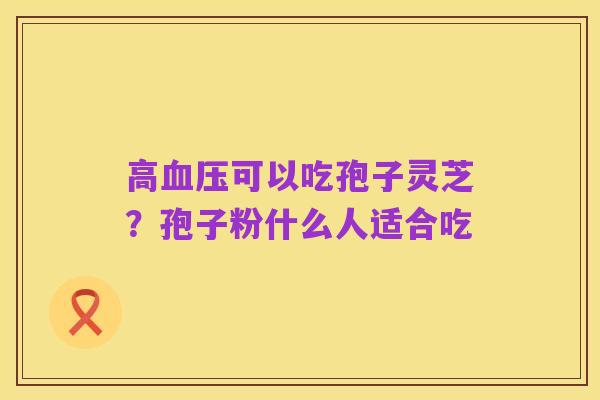 高血压可以吃孢子灵芝?孢子粉什么人适合吃