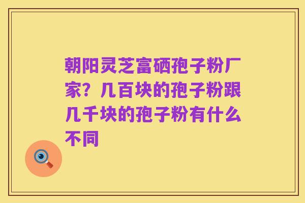 朝阳灵芝富硒孢子粉厂家?几百块的孢子粉跟几千块的孢子粉有什么不同