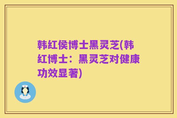 韩红侯博士黑灵芝(韩红博士:黑灵芝对健康功效显著)