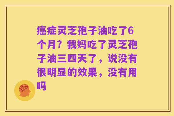 癌症灵芝孢子油吃了6个月？我妈吃了灵芝孢子油三四天了，说没有很明显的效果，没有用吗