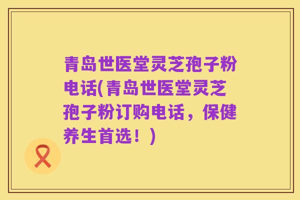 青岛世医堂灵芝孢子粉电话(青岛世医堂灵芝孢子粉订购电话,保健养生首选!)