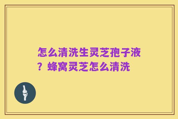 怎么清洗生灵芝孢子液?蜂窝灵芝怎么清洗