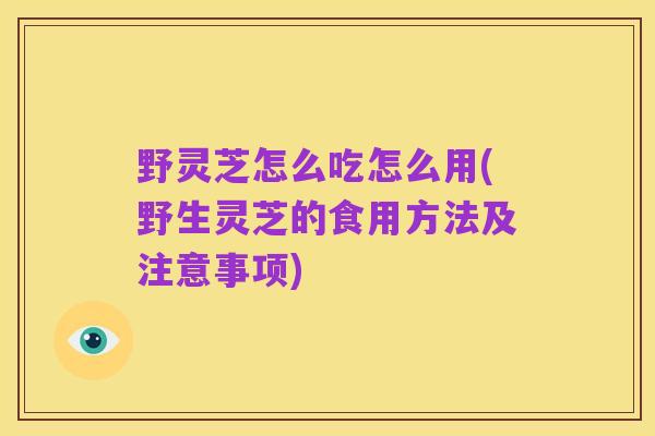 野灵芝怎么吃怎么用(野生灵芝的食用方法及注意事项)