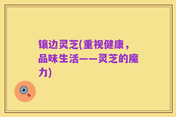 镶边灵芝(重视健康,品味生活——灵芝的魔力)