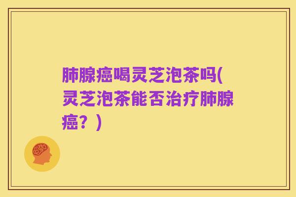 肺腺癌喝灵芝泡茶吗(灵芝泡茶能否治疗肺腺癌?)