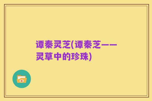 谭秦灵芝(谭秦芝——灵草中的珍珠)