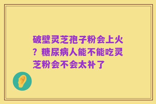 破壁灵芝孢子粉会上火？糖尿病人能不能吃灵芝粉会不会太补了