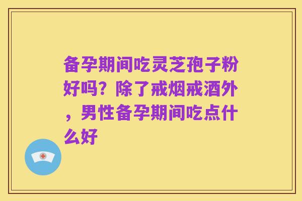 备孕期间吃灵芝孢子粉好吗?除了戒烟戒酒外,男性备孕期间吃点什么好