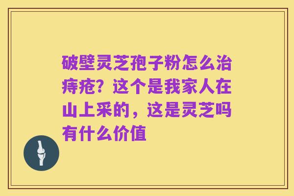 破壁灵芝孢子粉怎么治痔疮？这个是我家人在山上采的，这是灵芝吗有什么价值