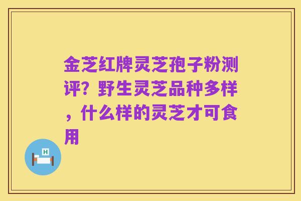 金芝红牌灵芝孢子粉测评？野生灵芝品种多样，什么样的灵芝才可食用