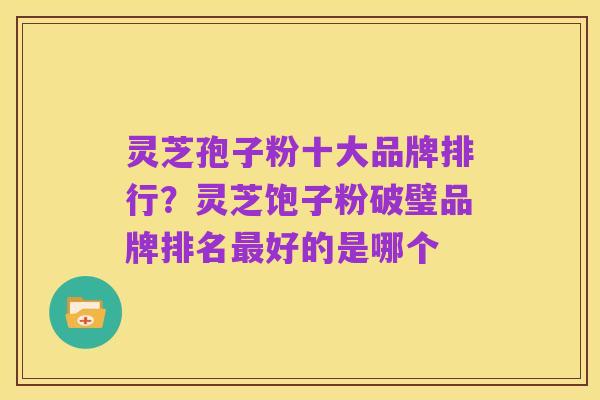 灵芝孢子粉十大品牌排行？灵芝饱子粉破璧品牌排名最好的是哪个