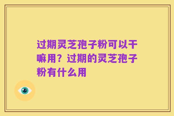 过期灵芝孢子粉可以干嘛用?过期的灵芝孢子粉有什么用