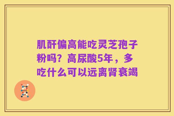 肌酐偏高能吃灵芝孢子粉吗？高尿酸5年，多吃什么可以远离肾衰竭
