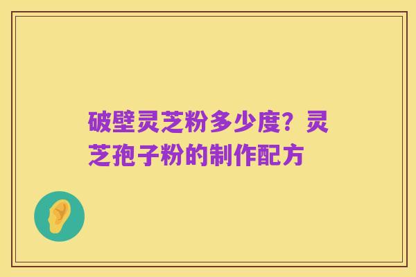 破壁灵芝粉多少度?灵芝孢子粉的制作配方