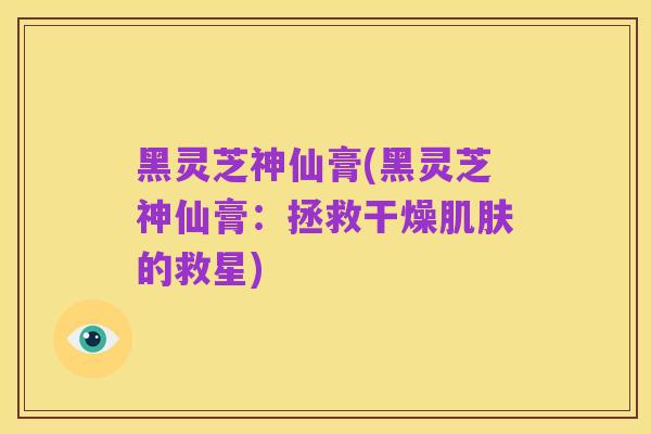 黑灵芝神仙膏(黑灵芝神仙膏:拯救干燥肌肤的救星)