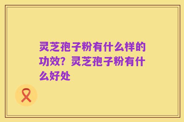 灵芝孢子粉有什么样的功效?灵芝孢子粉有什么好处