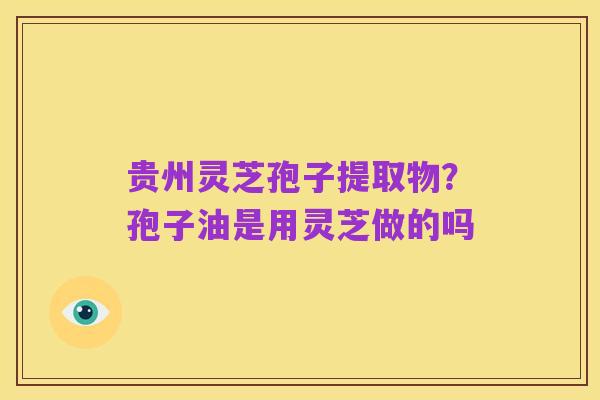 贵州灵芝孢子提取物?孢子油是用灵芝做的吗