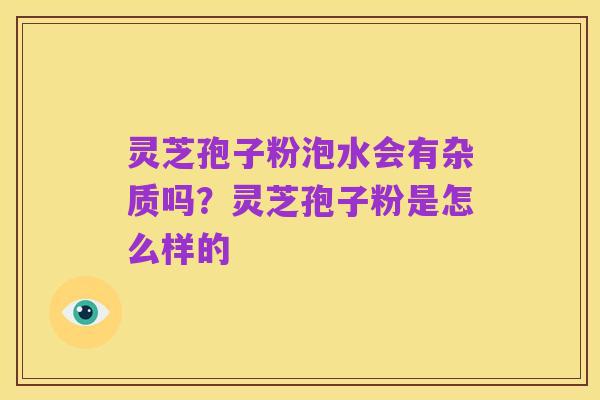 灵芝孢子粉泡水会有杂质吗?灵芝孢子粉是怎么样的