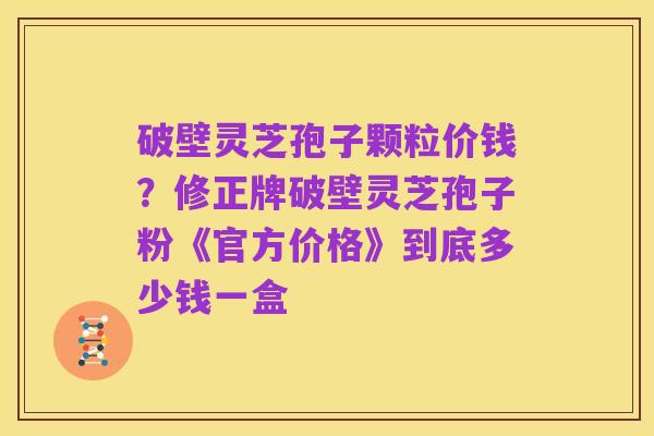 破壁灵芝孢子颗粒价钱?修正牌破壁灵芝孢子粉《官方价格》到底多少钱一盒