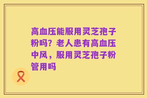高血压能服用灵芝孢子粉吗？老人患有高血压中风，服用灵芝孢子粉管用吗