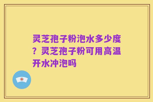 灵芝孢子粉泡水多少度?灵芝孢子粉可用高温开水冲泡吗