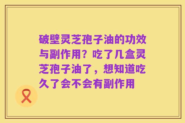 破壁灵芝孢子油的功效与副作用？吃了几盒灵芝孢子油了，想知道吃久了会不会有副作用
