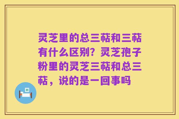 灵芝里的总三萜和三萜有什么区别?灵芝孢子粉里的灵芝三萜和总三萜,说的是一回事吗