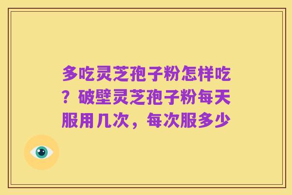 多吃灵芝孢子粉怎样吃?破壁灵芝孢子粉每天服用几次,每次服多少