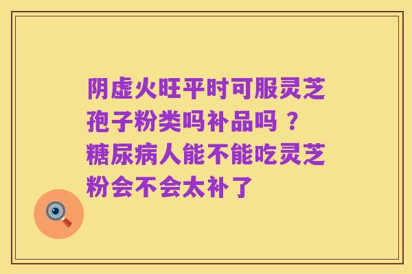 阴虚火旺平时可服灵芝孢子粉类吗补品吗 ？糖尿病人能不能吃灵芝粉会不会太补了
