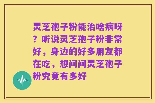灵芝孢子粉能治啥病呀?听说灵芝孢子粉非常好,身边的好多朋友都在吃,想问问灵芝孢子粉究竟有多好