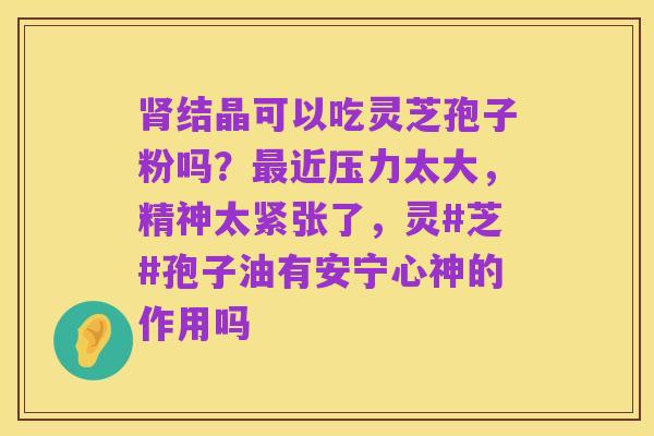 肾结晶可以吃灵芝孢子粉吗?最近压力太大,精神太紧张了,灵#芝#孢子油有安宁心神的作用吗