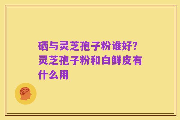硒与灵芝孢子粉谁好?灵芝孢子粉和白鲜皮有什么用
