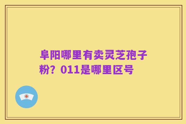 阜阳哪里有卖灵芝孢子粉？011是哪里区号