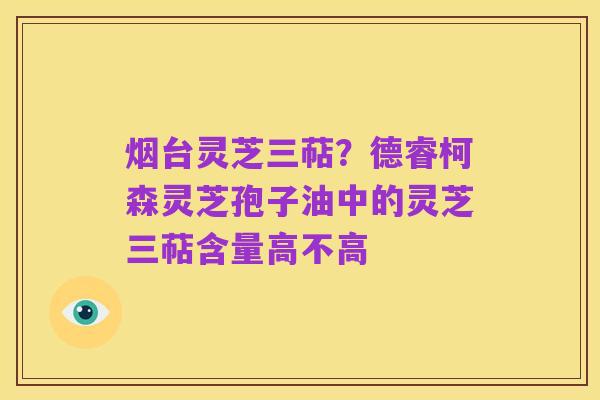 烟台灵芝三萜？德睿柯森灵芝孢子油中的灵芝三萜含量高不高