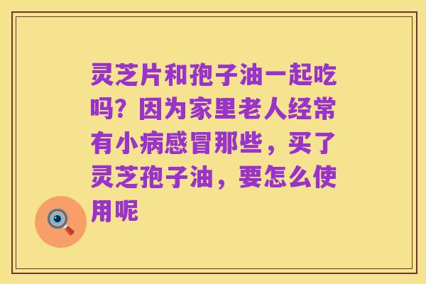 灵芝片和孢子油一起吃吗？因为家里老人经常有小病感冒那些，买了灵芝孢子油，要怎么使用呢