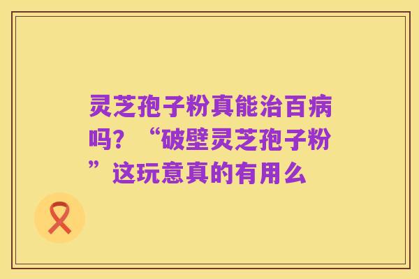 灵芝孢子粉真能治百病吗？“破壁灵芝孢子粉”这玩意真的有用么