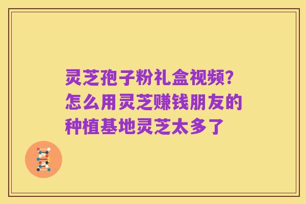 灵芝孢子粉礼盒视频?怎么用灵芝赚钱朋友的种植基地灵芝太多了