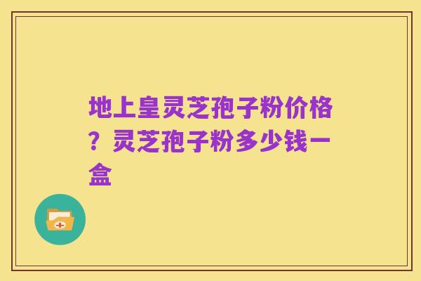 地上皇灵芝孢子粉价格?灵芝孢子粉多少钱一盒