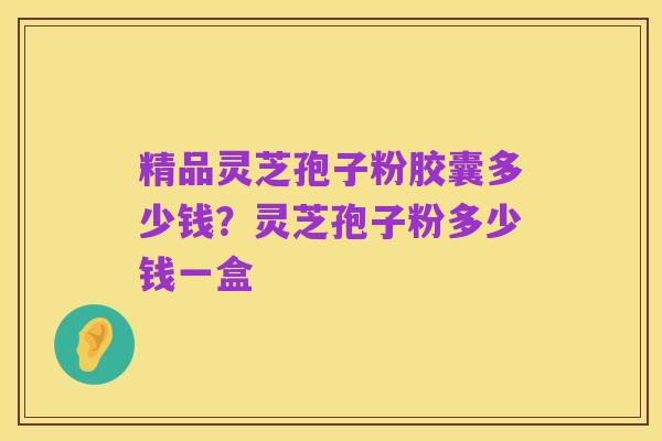 精品灵芝孢子粉胶囊多少钱?灵芝孢子粉多少钱一盒