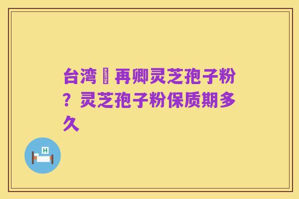 台湾哖再卿灵芝孢子粉？灵芝孢子粉保质期多久