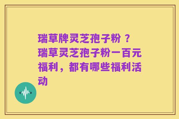 瑞草牌灵芝孢子粉 ?瑞草灵芝孢子粉一百元福利,都有哪些福利活动