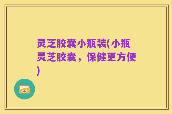 灵芝胶囊小瓶装(小瓶灵芝胶囊,保健更方便)