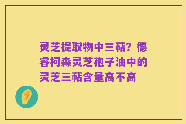 灵芝提取物中三萜?德睿柯森灵芝孢子油中的灵芝三萜含量高不高