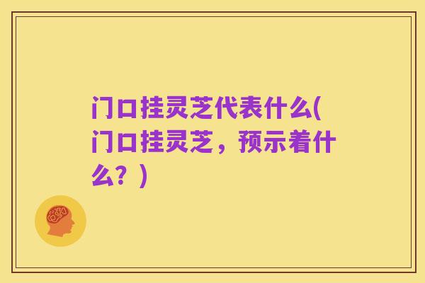 门口挂灵芝代表什么(门口挂灵芝，预示着什么？)